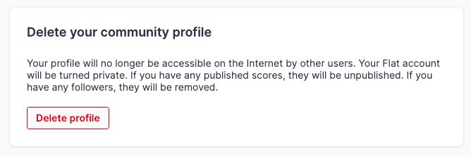 Your profile will no longer be accessible on the Internet by other users. Your Flat account will be turned private. If you have any published scores, they will be unpublished. If you have any followers, they will be removed.